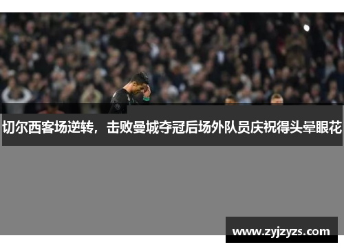切尔西客场逆转，击败曼城夺冠后场外队员庆祝得头晕眼花
