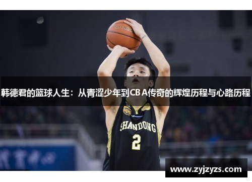 韩德君的篮球人生：从青涩少年到CBA传奇的辉煌历程与心路历程